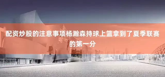配资炒股的注意事项杨瀚森持球上篮拿到了夏季联赛的第一分