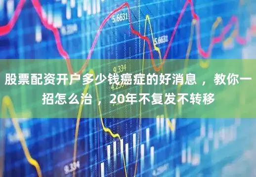 股票配资开户多少钱癌症的好消息 ，教你一招怎么治 ，20年不复发不转移