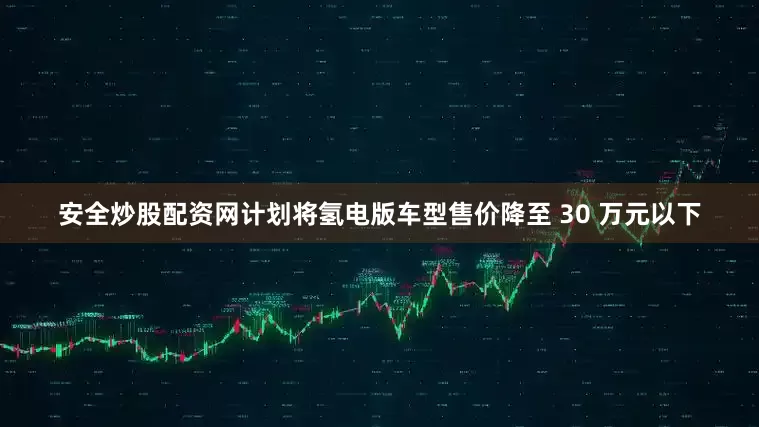 安全炒股配资网计划将氢电版车型售价降至 30 万元以下