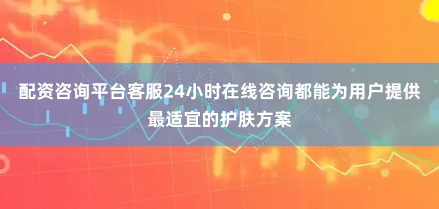 配资咨询平台客服24小时在线咨询都能为用户提供最适宜的护肤方案