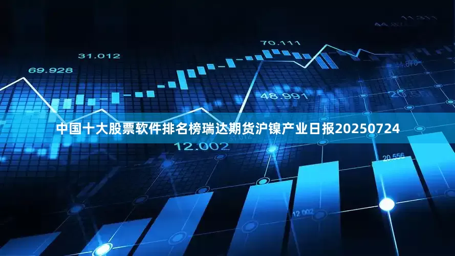 中国十大股票软件排名榜瑞达期货沪镍产业日报20250724