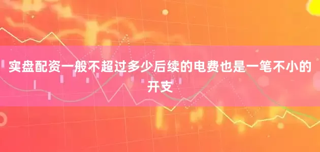 实盘配资一般不超过多少后续的电费也是一笔不小的开支