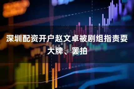 深圳配资开户赵文卓被剧组指责耍大牌、罢拍