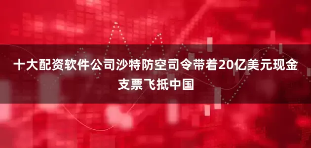 十大配资软件公司沙特防空司令带着20亿美元现金支票飞抵中国